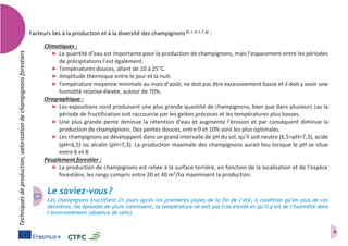 4
Techniquesdeproduction,valorisationdechampignonsforestiers
Facteurs liés à la production et à la diversité des champignons(b, c, d, e, f, g)
:
Climatiques :
➤ La quantité d’eau est importante pour la production de champignons, mais l’espacement entre les périodes
de précipitations l’est également.
➤ Températures douces, allant de 10 à 25°C.
➤ Amplitude thermique entre le jour et la nuit.
➤ Température moyenne minimale au mois d’août, ne doit pas être excessivement basse et il doit y avoir une
humidité relative élevée, autour de 70%.
Orographique :
➤ Les expositions nord produisent une plus grande quantité de champignons, bien que dans plusieurs cas la
période de fructification soit raccourcie par les gelées précoces et les températures plus basses.
➤ Une plus grande pente diminue la rétention d’eau et augmente l’érosion et par conséquent diminue la
production de champignons. Des pentes douces, entre 0 et 10% sont les plus optimales.
➤ Les champignons se développent dans un grand intervalle de pH du sol, qu’il soit neutre (6,5>pH<7,3), acide
(pH<6,5) ou alcalin (pH>7,3). La production maximale des champignons aurait lieu lorsque le pH se situe
entre 6 et 8.
Peuplement forestier :
➤ La production de champignons est reliée à la surface terrière, en fonction de la localisation et de l’espèce
forestière, les rangs compris entre 20 et 40 m2
/ha maximisent la production.
Le saviez-vous ?
Les champignons fructifient 21 jours après les premières pluies de la fin de l’été, à condition qu’en plus de ces
dernières, les épisodes de pluie continuent, la température ne soit pas très élevée et qu’il y ait de l’humidité dans
l’environnement (absence de vent).
 