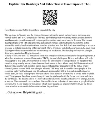 Explain How Roadways And Public Transit Have Impacted The...
How Roadways and Public transit have impacted the city
The top issue in Toronto was the poor performance of public transit such as buses, streetcars, and
subway trains. The TTC system is of very bad performance that even many transit systems in third
world countries provide users with better experiences than trasit users have in Toronto. The current
major problems with TTC are: crowding during rush periods and insufficient ridership to justify
reasonable service levels at other times. Another problem was that Rob Ford was unwilling to accept a
proposal to reduce monitoring of fare payment. I have problems with the honour system, he said. John
Tory opposed the recommendations because they are not funded. But funding such service changes ...
Show more content on Helpwriting.net ...
In June of last year the TTC announced their plan to replace tickets and tokens by integrating Presto, a
Metrolinx smart card system all across the TTC by the end of this year. Tickets and tokens will only
be accepted to mid 2017. Public transit is one of the only means of transportation for people in this
situation, they usually have to chose between basic needs or fare. Also a study in Edmonton showed
that provding youths with monthly transit passes reduces their encounter with the police or any
criminal justice system. With new changes with the TTC they lack to consider these people in this
economic state.The Presto card cost $6 and needs a minimal of $10 in it, which is paid eithier by
credit, debit, or cash. Many people who don t have fixed adresses are not able to own a bank or credit
card. These people then have to use change to load the cards and with the Presto process which then
the card takes 7 10 days to arrive, it s more of hassle for people than to just carry over change, tickets,
or tokens. Also an overall concern about this machine is not only does it have acess to peoples finicial
accounts, but it also tracks our movemnts which many people are uncomfortable with, as we do not
know who has acess to this information or how they will use
... Get more on HelpWriting.net ...
 