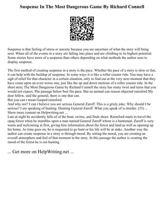 Suspense In The Most Dangerous Game By Richard Connell
Suspense is that feeling of stress or anxiety because you are uncertain of what the story will bring
next. When all of the events in a story are falling into place and are climbing to its highest potential.
Some stories have more of a suspense than others depending on what methods the author uses to
display suspense.
The first method of creating suspense in a story is the pace. Whether the pace of a story is slow or fast,
it can help with the buildup of suspense. In some ways it is like a roller coaster ride. You may have a
sigh of relief for that character in a certain situation, only to find out at the very next moment that they
have come upon an even worse one, just like the up and down motions of a roller coaster ride. In the
short story The Most Dangerous Game by Richard Connell the story has many twist and turns that you
would not expect. The passage below best fits pace. But no animal can reason objected rainsford My
dear fellow, said the general, there is one that can.
But you can t mean Gasped rainsford.
And why not? I can t believe you are serious General Zaroff. This is a grisly joke. Why should I be
serious? I am speaking of hunting. Hunting General Zaroff. What you speak of is murder. (35) ...
Show more content on Helpwriting.net ...
Late at night he accidently falls of of the boat, swims, and finds shore. Rainsford starts to travel the
opaq forest when he stumbles upon a man named General Zaroff whom is a huntsman. Zaroff is very
warm and welcoming at first, giving him information about the forest and land as well as opening up
his home. As time goes on, he is requested to go hunt or his life will be at stake. Another way the
author can create suspense in a story is through mood. By setting the mood, you are creating an
overall atmosphere and feel of that moment in the story. In this passage the author is creating the
mood of the forest he is out hunting
... Get more on HelpWriting.net ...
 