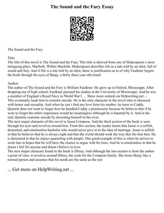 The Sound and the Fury Essay
The Sound and the Fury
Title:
The title of this novel is The Sound and the Fury. This title is derived from one of Shakespeare s most
intriguing plays, Macbeth. Within Macbeth, Shakespeare describes life as a tale told by an idiot, full of
sound and fury. And if life is a tale told by an idiot, there is justification as to of why Faulkner begins
the book through the eyes of Benjy, a thirty three year old retard.
Author:
The author of The Sound and the Fury is William Faulkner. He grew up in Oxford, Mississippi. After
dropping out of high school, Faulkner pursued his studies at the University of Mississippi. And he was
a member of England s Royal Navy in World War I. ... Show more content on Helpwriting.net ...
This eventually leads him to commit suicide. He is the only character in the novel who is obsessed
with honor and sexuality. And when he can t find any love from his mother, he turns to Caddy.
Quentin does not want to forget how he handled Caddy s promiscuity because he believes that if he
were to forget the entire experience would be meaningless although he is haunted by it. And in the
end, Quentin commits suicide by drowning himself in the river.
The next major character of this novel is Jason Compson. And the third section of the book is seen
through his eyes and revolves around him. From this section, the reader learns that Jason is a selfish,
demented, and emotionless bachelor who would never give in to the idea of marriage. Jason is selfish
in that he believes that he is always right and that the world should work the way that fits him best. He
is demented in that he enjoys quarreling with people. One good example of this is when he arrives to
work late in hopes that he will have the chance to argue with his boss. And he is emotionless in that he
doesn t feel for anyone and doesn t believe in love.
The next major character found in the book is Dilsey. And although the last section is from the author
s point of view, it revolves around Dilsey, the cook for the Compson family. She treats Benjy like a
normal person and assumes that his needs are the same as the rest
... Get more on HelpWriting.net ...
 