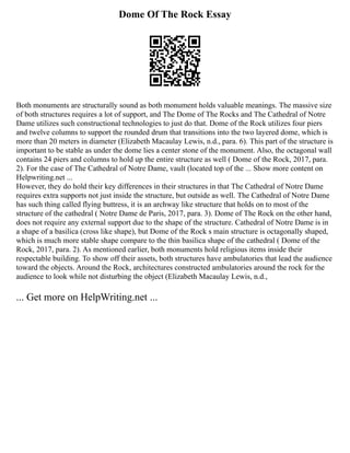 Dome Of The Rock Essay
Both monuments are structurally sound as both monument holds valuable meanings. The massive size
of both structures requires a lot of support, and The Dome of The Rocks and The Cathedral of Notre
Dame utilizes such constructional technologies to just do that. Dome of the Rock utilizes four piers
and twelve columns to support the rounded drum that transitions into the two layered dome, which is
more than 20 meters in diameter (Elizabeth Macaulay Lewis, n.d., para. 6). This part of the structure is
important to be stable as under the dome lies a center stone of the monument. Also, the octagonal wall
contains 24 piers and columns to hold up the entire structure as well ( Dome of the Rock, 2017, para.
2). For the case of The Cathedral of Notre Dame, vault (located top of the ... Show more content on
Helpwriting.net ...
However, they do hold their key differences in their structures in that The Cathedral of Notre Dame
requires extra supports not just inside the structure, but outside as well. The Cathedral of Notre Dame
has such thing called flying buttress, it is an archway like structure that holds on to most of the
structure of the cathedral ( Notre Dame de Paris, 2017, para. 3). Dome of The Rock on the other hand,
does not require any external support due to the shape of the structure. Cathedral of Notre Dame is in
a shape of a basilica (cross like shape), but Dome of the Rock s main structure is octagonally shaped,
which is much more stable shape compare to the thin basilica shape of the cathedral ( Dome of the
Rock, 2017, para. 2). As mentioned earlier, both monuments hold religious items inside their
respectable building. To show off their assets, both structures have ambulatories that lead the audience
toward the objects. Around the Rock, architectures constructed ambulatories around the rock for the
audience to look while not disturbing the object (Elizabeth Macaulay Lewis, n.d.,
... Get more on HelpWriting.net ...
 