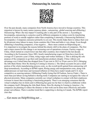 Outsourcing In America
Over the past decade, many companies from North America have moved to foreign countries. This
migration is known by many names runaway plants , outsourcing , global sourcing and offshoring (
Outsourcing: What s the true impact? Counting jobs is only part of the answer. ). According to
Investopedia, outsourcing is a practice used by different companies to reduce costs by transferring
portions of work to outside suppliers rather than completing it internally ( Outsourcing Definition |
Investopedia ). Companies outsource primarily to cut cost. This mostly helps them to reduce their cost
by 60 percent since labour in many Asian countries like China and India is very cheap. Even though
offshoring is benefiting companies, it has negative ... Show more content on Helpwriting.net ...
It is important to investigate the reasons behind this drastic shift in the plans of companies. The first
and a major reason for this change is an increasing cost of operations overseas. Factory wages in
China, which started at a much lower rate that other countries, have tripled in the last decade.
According to the Economist, Since 2001, hourly manufacturing wages in China have risen by an
average of 12 percent a year ( China, rising wages and worker militancy ). This is defying the sole
purpose of the companies to go there and manufacture products cheaply. China s labour cost
advantage over United Sates has dropped from 55 per cent in 2013 to 39 per cent in 2015 ( Bringing
the Jobs Back Home: How Re shoring Is Coming to America ). The labour accounts for just a small
portion of the whole manufacturing process costs, so, the overall profit gained from outsourcing will
drop tremendously. According to KPMG report, Rising energy and transportation costs, along with
added pressure on lead times and increased inflation in China have made Canada and U.S. more
competitive as sourcing nations ( Offshoring Finally Going Out Of Fashion, Survey Finds ). There is
more than just labour saving behind re shoring trend. Companies are starting to recognize the value of
physical proximity. Many companies currently use virtual workplace to contact with their employees
overseas to insure that everything is functioning properly. There is an emerging consensus that the
virtual workplace has its limits and it offshoring has gone too far that it is hard to collaborate within
the company itself ( Bringing the Jobs Back Home: How Re shoring Is Coming to America ). So,
companies are planning to reduce the distance so that work can be done more effectively and under
proper surveillance. There is another trend that is supporting re shoring in Canada. The KPMG report
cites that
... Get more on HelpWriting.net ...
 