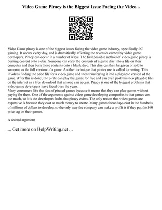 Video Game Piracy is the Biggest Issue Facing the Video...
Video Game piracy is one of the biggest issues facing the video game industry, specifically PC
gaming. It occurs every day, and is dramatically affecting the revenues earned by video game
developers. Piracy can occur in a number of ways. The first possible method of video game piracy is
burning content onto a disc. Someone can copy the contents of a game disc into a file on their
computer and then burn those contents onto a blank disc. This disc can then be given or sold to
someone as the full version of a game. Another technique that pirates use is called torrenting. This
involves finding the code file for a video game and then transferring it into a playable version of the
game. After this is done, the pirate can play the game for free and can even post this new playable file
on the internet as a free download that anyone can access. Piracy is one of the biggest problems that
video game developers have faced over the years.
Many consumers like the idea of pirated games because it means that they can play games without
paying for them. One of the arguments against video game developing companies is that games cost
too much, so it is the developers faults that piracy exists. The only reason that video games are
expensive is because they cost so much money to create. Many games these days cost in the hundreds
of millions of dollars to develop, so the only way the company can make a profit is if they put the $60
price tag on their games.
A second argument
... Get more on HelpWriting.net ...
 
