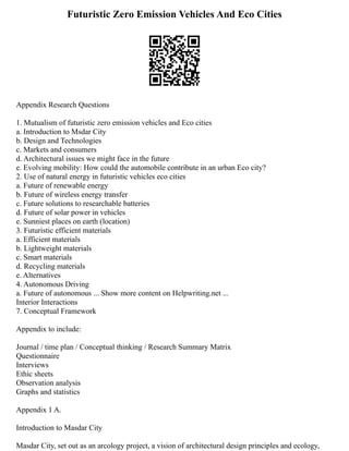 Futuristic Zero Emission Vehicles And Eco Cities
Appendix Research Questions
1. Mutualism of futuristic zero emission vehicles and Eco cities
a. Introduction to Msdar City
b. Design and Technologies
c. Markets and consumers
d. Architectural issues we might face in the future
e. Evolving mobility: How could the automobile contribute in an urban Eco city?
2. Use of natural energy in futuristic vehicles eco cities
a. Future of renewable energy
b. Future of wireless energy transfer
c. Future solutions to researchable batteries
d. Future of solar power in vehicles
e. Sunniest places on earth (location)
3. Futuristic efficient materials
a. Efficient materials
b. Lightweight materials
c. Smart materials
d. Recycling materials
e. Alternatives
4. Autonomous Driving
a. Future of autonomous ... Show more content on Helpwriting.net ...
Interior Interactions
7. Conceptual Framework
Appendix to include:
Journal / time plan / Conceptual thinking / Research Summary Matrix
Questionnaire
Interviews
Ethic sheets
Observation analysis
Graphs and statistics
Appendix 1 A.
Introduction to Masdar City
Masdar City, set out as an arcology project, a vision of architectural design principles and ecology,
 