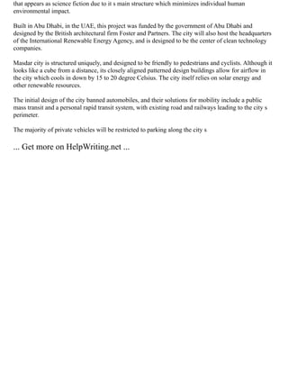 that appears as science fiction due to it s main structure which minimizes individual human
environmental impact.
Built in Abu Dhabi, in the UAE, this project was funded by the government of Abu Dhabi and
designed by the British architectural firm Foster and Partners. The city will also host the headquarters
of the International Renewable Energy Agency, and is designed to be the center of clean technology
companies.
Masdar city is structured uniquely, and designed to be friendly to pedestrians and cyclists. Although it
looks like a cube from a distance, its closely aligned patterned design buildings allow for airflow in
the city which cools in down by 15 to 20 degree Celsius. The city itself relies on solar energy and
other renewable resources.
The initial design of the city banned automobiles, and their solutions for mobility include a public
mass transit and a personal rapid transit system, with existing road and railways leading to the city s
perimeter.
The majority of private vehicles will be restricted to parking along the city s
... Get more on HelpWriting.net ...
 