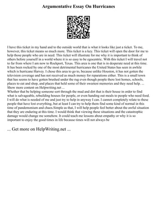 Argumentative Essay On Hurricanes
I have this ticket in my hand and to the outside world that is what it looks like just a ticket. To me,
however, this ticket means so much more. This ticket is a key. This ticket will open the door for me to
help those people who are in need. This ticket will illustrate for me why it is important to think of
others before yourself in a world where it is so easy to be egocentric. With this ticket I will travel not
to far from where I am now to Rockport, Texas. This area is one that is in desperate need at this time.
It has been rocked by one of the most detrimental hurricanes the United States has seen in awhile
which is hurricane Harvey. I chose this area to go to, because unlike Houston, it has not gotten the
television coverage and has not received as much money for reparations either. This is a small town
that has seems to have gotten brushed under the rug even though people there lost homes, schools,
places to eat and shop, and places that held some of their sweetest memories and they need help. ...
Show more content on Helpwriting.net ...
Whether that be helping someone sort through the mud and dirt that is their house in order to find
what is salvageable, rebuilding houses for people, or even handing out meals to people who need food.
I will do what is needed of me and just try to help in anyway I can. I cannot completely relate to these
people that have lost everything, but at least I can try to help them find some kind of normal in this
time of pandemonium and chaos.Simple as that, I will help people feel better about the awful situation
that they are enduring at this time. I would think that viewing these situations and the catastrophic
damage would change me somehow. It could teach me lessons about empathy or why it is so
important to enjoy the good times in life because times will not always be
... Get more on HelpWriting.net ...
 