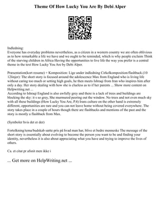 Theme Of How Lucky You Are By Debi Alper
Indledning:
Everyone has everyday problems nevertheless, as a citizen in a western country we are often oblivious
as to how remarkable a life we have and we ought to be reminded, which is why people exclaim Think
of the starving children in Africa Having the opportunities to live life the way you prefer is a central
theme in the text How Lucky You Are by Debi Alper.
Præsentation(kort resume) + Komposition: Lige under indledning Cirkelkomposition/flashback.(10
12linjer): The short story is focused around the adolescence Max from England who is living life
without caring too much or setting high goals, he then meets Ishraqi from Iran who inspires him after
only a day. Her story dealing with how she is clueless as to if her parents ... Show more content on
Helpwriting.net ...
According to Ishraqi England is also awfully grey and there is a lack of trees and buildings are
blocking the sky: it s so grey, She murmured peering out the window. No trees and not even much sky
with all these buildings (How Lucky You Are, P.4) Irans culture on the other hand is extremely
different, opportunities are rare and you can not leave home without being covered everywhere. The
story takes place in a couple of hours though there are flashbacks and mentions of the past and the
story is mostly a flashback from Max.
(Symboler hvis det er der)
Fortolkning/tema/budskab sætte pris på hvad man har, blive et bedre menneske The message of the
short story is essentially about evolving to become the person you want to be and finding your
identity, nevertheless it is also about appreciating what you have and trying to improve the lives of
others.
Ca. et citat pr afsnit men ikke i
... Get more on HelpWriting.net ...
 