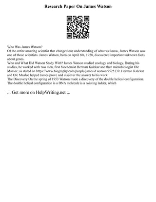 Research Paper On James Watson
Who Was James Watson?
Of the entire amazing scientist that changed our understanding of what we know, James Watson was
one of those scientists. James Watson, born on April 6th, 1928, discovered important unknown facts
about genes.
Who and What Did Watson Study With? James Watson studied zoology and biology. During his
studies, he worked with two men, first biochemist Herman Kalckar and then microbiologist Ole
Maaløe, as stated on https://www.biography.com/people/james d watson 9525139. Herman Kalckar
and Ole Maaløe helped James prove and discover the answer to his work.
The Discovery On the spring of 1953 Watson made a discovery of the double helical configuration.
The double helical configuration is a DNA molecule is a twisting ladder, which
... Get more on HelpWriting.net ...
 
