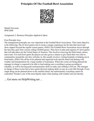 Principles Of The Football Bowl Association
Shalah Newsome
SPM 2000
Assignment 2: Business Principles Applied to Sport
First Principle Area
The management principles are very important in the Football Bowl Association. Their main objective
is the following; The 41 bowl games aim to create a unique experience for the fans that travel and
show support beyond the regular season games. (FBA) The Football Bowl Association strives through
the fans they gain from various college football games. They have to plan and organize 41 bowl games
that will take place are the United States of America. This involves reserving the field, hotels, prizes,
and events. For each bowl game the players are also given a chance to give back their own time to
communities around the city they will play in, this usually involves visiting hospitals or helping out at
food banks. (FBA) The all has to be planned and organized with specific detail and dealing with
weather and transportation for a large number of teammates. When the events are being planned the
manager in charge is required to be able to lead making sure everything is going according to
schedule, as well as having good communication skills to make sure nothing is left out. The manager
in charge of these events has to have quick decision making skills in case an event falls through. Every
single thing can be planned down to the smallest detail, but unfortunately everything cannot be
controlled. Florida is one of the most bipolar states when dealing with weather and can literally
... Get more on HelpWriting.net ...
 