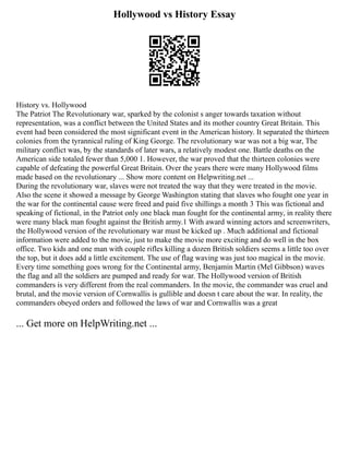 Hollywood vs History Essay
History vs. Hollywood
The Patriot The Revolutionary war, sparked by the colonist s anger towards taxation without
representation, was a conflict between the United States and its mother country Great Britain. This
event had been considered the most significant event in the American history. It separated the thirteen
colonies from the tyrannical ruling of King George. The revolutionary war was not a big war, The
military conflict was, by the standards of later wars, a relatively modest one. Battle deaths on the
American side totaled fewer than 5,000 1. However, the war proved that the thirteen colonies were
capable of defeating the powerful Great Britain. Over the years there were many Hollywood films
made based on the revolutionary ... Show more content on Helpwriting.net ...
During the revolutionary war, slaves were not treated the way that they were treated in the movie.
Also the scene it showed a message by George Washington stating that slaves who fought one year in
the war for the continental cause were freed and paid five shillings a month 3 This was fictional and
speaking of fictional, in the Patriot only one black man fought for the continental army, in reality there
were many black man fought against the British army.1 With award winning actors and screenwriters,
the Hollywood version of the revolutionary war must be kicked up . Much additional and fictional
information were added to the movie, just to make the movie more exciting and do well in the box
office. Two kids and one man with couple rifles killing a dozen British soldiers seems a little too over
the top, but it does add a little excitement. The use of flag waving was just too magical in the movie.
Every time something goes wrong for the Continental army, Benjamin Martin (Mel Gibbson) waves
the flag and all the soldiers are pumped and ready for war. The Hollywood version of British
commanders is very different from the real commanders. In the movie, the commander was cruel and
brutal, and the movie version of Cornwallis is gullible and doesn t care about the war. In reality, the
commanders obeyed orders and followed the laws of war and Cornwallis was a great
... Get more on HelpWriting.net ...
 