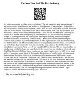 The New Face And The Beer Industry
Are microbreweries the new face to the beer industry? The real question is what is a microbrewery?
Microbreweries are small business that produces a limited amount of specialty beers for local sales.
Microbreweries are popping up all across the country, with new craft beers taking over taps. Michigan
alone has over a hundred different breweries. The economic system is on a rise, because of the new
style of beer coming to supermarkets and party stores. There are also new jobs being created by the
tourism of all the new tap houses opening up. Microbreweries is a new business that is making
changes to alcohol production, it is creating jobs, boosting the economy, and demolishing the
monopolization of the beer industry. There are many ... Show more content on Helpwriting.net ...
There are many different styles that can be created by what ingredients are used, the amount of hops,
and the fermentation rate. Microbrews have become an upgraded business that started a few centuries
ago in Michigan. Beer creation has been around since the early centuries. The first law that was
created about beer was the Purity Law . It was created in 1516 in Bavaria. This law states that beer can
only be made with barley, hops, and water. Later the law was revised and introduced wheat and yeast.
(Craft Beer Timeline) Michigan played a major part and started creating brews in 1829. It was sought
out by a French man named Alexis de Tocqueville. The first type of beer brewed in Michigan was a
dark robust ale. But by the 1840s there were German influences that made Michiganders create
German style lagers. Through the 1840s to the early 1880s the most common brewery was the mom
and pops operations serving just a small clientele (200 years). At this time, the business was only on
draft that was usually created by pub owners in the back of the saloons. Soon after this bottled beer
was introduced and larger companies began using multilevel breweries to handle the demand of the
consumers. In the article, 200 Years of Michigan Beer, Prohibition hit hard for Michigan. The state
started a ban on alcohol sales and consumption three years before the nationwide ban. Larger
companies tuned to different means to keep up the businesses.
... Get more on HelpWriting.net ...
 