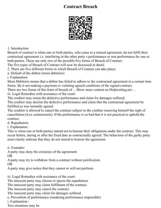 Contract Breach
1. Introduction
Breach of contract is when one or both parties, who came to a mutual agreement, do not fulfil their
contractual agreement i.e. interfering in the other party s performance or non performance by one or
both parties. These are only two of the possible five forms of Breach of Contract.
The five types of Breach of Contract will now be discussed in detail.
2. There are five different forms in which Breach of Contract can take place:
a. Default of the debtor (mora debitoris)
i. Explanation
Mora Debitoris means that a debtor has failed to adhere to the contractual agreement in a certain time
frame. Be it not making a payment or violating agreed conditions of the signed contract.
There are two forms of this form of breach of ... Show more content on Helpwriting.net ...
iii. Legal Remedies with assistance of the court:
The creditor may retain the defective performance and claim for damages suffered.
The creditor may decline the defective performance and claim that the contractual agreement be
fulfilled as was mutually agreed.
The creditor is allowed to cancel the contract subject to the creditor reserving himself the right of
cancellation (Lex commissoria). If the performance is so bad that it is not practical to uphold the
contract.
d. Repudiation
i. Explanation :
This is when one or both parties intend not to honour their obligations under the contract. This may
occur before, during or after the fixed date as contractually agreed. The behaviour of the guilty party
must clearly indicate that they do not intend to honour the agreement.
ii. Example:
A party may deny the existence of the agreement
OR
A party may try to withdraw from a contract without justification.
OR
A party may give notice that they cannot or will not perform.
iii. Legal Remedies with assistance of the court:
The innocent party may choose to ignore the repudiation.
The innocent party may claim fulfilment of the contract.
The innocent party may cancel the contract.
The innocent party may claim for damages suffered.
e. Prevention of performance (rendering performance impossible)
i. Explanation :
Two situations may be
 