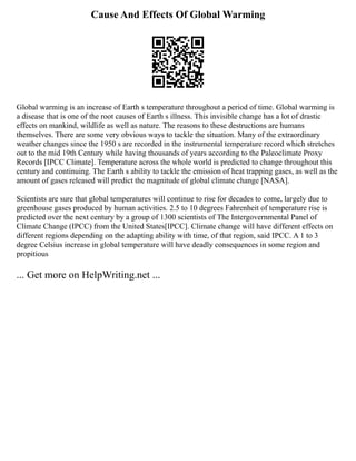Cause And Effects Of Global Warming
Global warming is an increase of Earth s temperature throughout a period of time. Global warming is
a disease that is one of the root causes of Earth s illness. This invisible change has a lot of drastic
effects on mankind, wildlife as well as nature. The reasons to these destructions are humans
themselves. There are some very obvious ways to tackle the situation. Many of the extraordinary
weather changes since the 1950 s are recorded in the instrumental temperature record which stretches
out to the mid 19th Century while having thousands of years according to the Paleoclimate Proxy
Records [IPCC Climate]. Temperature across the whole world is predicted to change throughout this
century and continuing. The Earth s ability to tackle the emission of heat trapping gases, as well as the
amount of gases released will predict the magnitude of global climate change [NASA].
Scientists are sure that global temperatures will continue to rise for decades to come, largely due to
greenhouse gases produced by human activities. 2.5 to 10 degrees Fahrenheit of temperature rise is
predicted over the next century by a group of 1300 scientists of The Intergovernmental Panel of
Climate Change (IPCC) from the United States[IPCC]. Climate change will have different effects on
different regions depending on the adapting ability with time, of that region, said IPCC. A 1 to 3
degree Celsius increase in global temperature will have deadly consequences in some region and
propitious
... Get more on HelpWriting.net ...
 