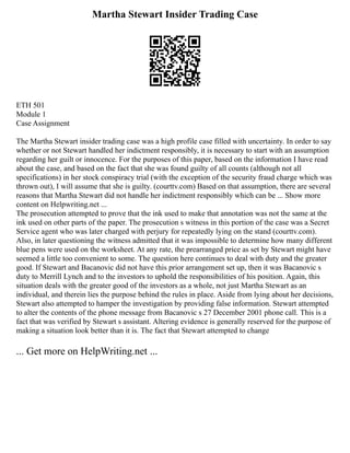 Martha Stewart Insider Trading Case
ETH 501
Module 1
Case Assignment
The Martha Stewart insider trading case was a high profile case filled with uncertainty. In order to say
whether or not Stewart handled her indictment responsibly, it is necessary to start with an assumption
regarding her guilt or innocence. For the purposes of this paper, based on the information I have read
about the case, and based on the fact that she was found guilty of all counts (although not all
specifications) in her stock conspiracy trial (with the exception of the security fraud charge which was
thrown out), I will assume that she is guilty. (courttv.com) Based on that assumption, there are several
reasons that Martha Stewart did not handle her indictment responsibly which can be ... Show more
content on Helpwriting.net ...
The prosecution attempted to prove that the ink used to make that annotation was not the same at the
ink used on other parts of the paper. The prosecution s witness in this portion of the case was a Secret
Service agent who was later charged with perjury for repeatedly lying on the stand (courttv.com).
Also, in later questioning the witness admitted that it was impossible to determine how many different
blue pens were used on the worksheet. At any rate, the prearranged price as set by Stewart might have
seemed a little too convenient to some. The question here continues to deal with duty and the greater
good. If Stewart and Bacanovic did not have this prior arrangement set up, then it was Bacanovic s
duty to Merrill Lynch and to the investors to uphold the responsibilities of his position. Again, this
situation deals with the greater good of the investors as a whole, not just Martha Stewart as an
individual, and therein lies the purpose behind the rules in place. Aside from lying about her decisions,
Stewart also attempted to hamper the investigation by providing false information. Stewart attempted
to alter the contents of the phone message from Bacanovic s 27 December 2001 phone call. This is a
fact that was verified by Stewart s assistant. Altering evidence is generally reserved for the purpose of
making a situation look better than it is. The fact that Stewart attempted to change
... Get more on HelpWriting.net ...
 