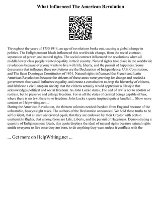 What Influenced The American Revolution
Throughout the years of 1750 1914, an age of revolutions broke out, causing a global change in
politics. The Enlightenment Ideals influenced this worldwide change, from the social contract,
separation of power, and natural rights. The social contract influenced the revolutions when all
middle/lower class people wanted equality in their country. Natural rights take place in the worldwide
revolutions because everyone wants to live with life, liberty, and the pursuit of happiness. Some
documents that influence these revolutions are the Declaration of Independence, U.S. Constitution,
and The Saint Domingue Constitution of 1801. Natural rights influenced the French and Latin
American Revolutions because the citizens of these areas were yearning for change and needed a
government that would influence equality, and create a constitution to drop the hierarchy of citizens,
and fabricate a civil, utopian society that the citizens actually would appreciate a lifestyle that
acknowledges political and social freedom. As John Locke states, The end of law is not to abolish or
restrain, but to preserve and enlarge freedom. For in all the states of created beings capable of law,
where there is no law, there is no freedom. John Locke s quote inspired quite a handful ... Show more
content on Helpwriting.net ...
During the American Revolution, the thirteen colonies needed freedom from England because of the
unbearable, heavyweight taxes. The authors of the Declaration announced, We hold these truths to be
self evident, that all men are created equal, that they are endowed by their Creator with certain
unalienable Rights, that among these are Life, Liberty, and the pursuit of Happiness. Demonstrating a
quantity of Enlightenment Ideals, this quote displays the ideal of natural rights because natural rights
entitle everyone to live once they are born, to do anything they want unless it conflicts with the
... Get more on HelpWriting.net ...
 