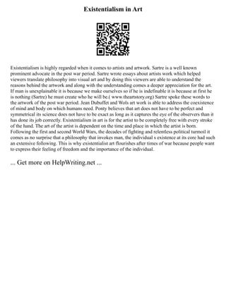 Existentialism in Art
Existentialism is highly regarded when it comes to artists and artwork. Sartre is a well known
prominent advocate in the post war period. Sartre wrote essays about artists work which helped
viewers translate philosophy into visual art and by doing this viewers are able to understand the
reasons behind the artwork and along with the understanding comes a deeper appreciation for the art.
If man is unexplainable it is because we make ourselves so if he is indefinable it is because at first he
is nothing (Sartre) he must create who he will be.( www.theartstory.org) Sartre spoke these words to
the artwork of the post war period. Jean Dubuffet and Wols art work is able to address the coexistence
of mind and body on which humans need. Ponty believes that art does not have to be perfect and
symmetrical its science does not have to be exact as long as it captures the eye of the observers than it
has done its job correctly. Existentialism in art is for the artist to be completely free with every stroke
of the hand. The art of the artist is dependent on the time and place in which the artist is born.
Following the first and second World Wars, the decades of fighting and relentless political turmoil it
comes as no surprise that a philosophy that invokes man, the individual s existence at its core had such
an extensive following. This is why existentialist art flourishes after times of war because people want
to express their feeling of freedom and the importance of the individual.
... Get more on HelpWriting.net ...
 