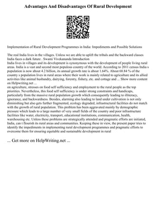 Advantages And Disadvantages Of Rural Development
Implementation of Rural Development Programmes in India: Impediments and Possible Solutions
The real India lives in the villages. Unless we are able to uplift the tribals and the backward classes
India faces a dark future . Swami Vivekananda Introduction
India lives in villages and its development is synonymous with the development of people living rural
areas. India is a vast and second most populous country of the world. According to 2011 census India s
population is now about 4.2 billion, its annual growth rate is about 1.64%. About 68.84 % of the
country s population lives in rural areas where their work is mainly related to agriculture and its allied
activities like animal husbandry, dairying, forestry, fishery, etc. and cottage and ... Show more content
on Helpwriting.net ...
on agriculture, stresses on food self sufficiency and employment to the rural people as the top
priorities. Nevertheless, this food self sufficiency is under strong constraints and handicaps,
particularly from the massive rural population growth which consequently leading to illiteracy,
ignorance, and backwardness. Besides, alarming also leading to land under cultivation is not only
diminishing but also gets further fragmented, ecology degraded, infrastructural facilities do not match
with the growth of rural population. This problem has been aggravated mainly by demographic
pressure which leads to a large number of very small fields of the country and poor infrastructure
facilities like water, electricity, transport, educational institutions, communication, health,
warehousing etc. Unless these problems are strategically attended and pragmatic efforts are initiated,
India, can t flourish its rural areas and communities. Keeping these in view, the present paper tries to
identify the impediments in implementing rural development programmes and pragmatic efforts to
overcome them for ensuring equitable and sustainable development in rural
... Get more on HelpWriting.net ...
 