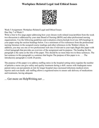 Workplace Related Legal And Ethical Issues
Week 5 Assignment: Workplace Related Legal and Ethical Issues
Due Day 7 of Week 5
Write a four to five page paper addressing how your chosen work related issue/problem from the week
two discussion is addressed by your state Board of Nursing (BON) and other professional nursing
organizations. Use the following guidelines and evaluation criteria.Include level one APA headings in
your paper using the section headings below. Use a minimum of five references from the professional
nursing literature in the assigned course readings and other references in the Walden Library. In
addition, you may use one or two professional web sites if relevant to your topic.Begin this paper with
a brief paragraph that provides an overview of the assignment and its purpose. The heading for this
paragraph is the same as the title of the paper. This should be no more than two to three sentences. The
last sentence in this paragraph is a sentence that begins The purpose of this paper is to. . . . The
introductory paragraph is worth 20 points.
The purpose of this paper is to address staffing ratios in the hospital setting ratios regulate the number
of patients a nurse can give safety and quality treatment during a shift. nurses with inadequate nurse
patient ratios can put patients at risk for longer hospital stays increased infections medical errors
injuries and even death. safe staffing allows a registered nurse to ensure safe delivery of medications
and treatments, having adequate
... Get more on HelpWriting.net ...
 