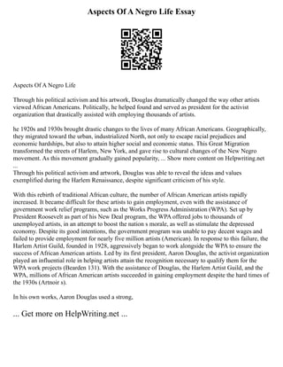 Aspects Of A Negro Life Essay
Aspects Of A Negro Life
Through his political activism and his artwork, Douglas dramatically changed the way other artists
viewed African Americans. Politically, he helped found and served as president for the activist
organization that drastically assisted with employing thousands of artists.
he 1920s and 1930s brought drastic changes to the lives of many African Americans. Geographically,
they migrated toward the urban, industrialized North, not only to escape racial prejudices and
economic hardships, but also to attain higher social and economic status. This Great Migration
transformed the streets of Harlem, New York, and gave rise to cultural changes of the New Negro
movement. As this movement gradually gained popularity, ... Show more content on Helpwriting.net
...
Through his political activism and artwork, Douglas was able to reveal the ideas and values
exemplified during the Harlem Renaissance, despite significant criticism of his style.
With this rebirth of traditional African culture, the number of African American artists rapidly
increased. It became difficult for these artists to gain employment, even with the assistance of
government work relief programs, such as the Works Progress Administration (WPA). Set up by
President Roosevelt as part of his New Deal program, the WPA offered jobs to thousands of
unemployed artists, in an attempt to boost the nation s morale, as well as stimulate the depressed
economy. Despite its good intentions, the government program was unable to pay decent wages and
failed to provide employment for nearly five million artists (American). In response to this failure, the
Harlem Artist Guild, founded in 1928, aggressively began to work alongside the WPA to ensure the
success of African American artists. Led by its first president, Aaron Douglas, the activist organization
played an influential role in helping artists attain the recognition necessary to qualify them for the
WPA work projects (Bearden 131). With the assistance of Douglas, the Harlem Artist Guild, and the
WPA, millions of African American artists succeeded in gaining employment despite the hard times of
the 1930s (Artnoir s).
In his own works, Aaron Douglas used a strong,
... Get more on HelpWriting.net ...
 