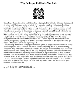 Why Do People Fall Under Nazi Rule
Under Nazi rule, most countries could do nothing but comply. They all had to fall under Nazi rule and
do as they said. That meant turning over their Jews and doing exactly as Hitler demanded. Some
people showed moral courage in the face of the Nazis instead, but rarely was there a whole country
that tried to save themselves before falling under German demand. However, there was one country
that didn t comply despite its disadvantage to Germany: Denmark resisted Nazi rule which shows a
great example of a whole country working together to save their people.
When Denmark was invaded during World War II, they decided to try and resist their rule instead of
comply with all of their demands. One of these was trying to take all of the Jews. An example of
saving them was Georg Ferdinand Duckwitz who was a German diplomat. When he learned that
Germany was planning to purge all of the Jews, he warned the country so that they were able to get
almost ... Show more content on Helpwriting.net ...
There are many stories about a single person or a small group of people who risked their lives to save
Jews during World War II. However, it is rare to see a whole country able to do such an amazing,
courageous thing for people living in their boarders. The Jews got government help to get away from
Nazi rule and not every country did this. This story is inspiring because it shows that even a whole
country and chose to do the right things when faced with an impossible choice. To most countries, it
seemed as if the only thing they could do was comply with Nazi orders and fall under their rule. For
Denmark, though, it was the opposite. They found it impossible to do anything but save their citizens.
This story can give us hope to resist a bigger force and ignore the consequences if it is for a better
cause. This shows how many people can come under a good moral direction: one toward helping
others for the sake of those in
... Get more on HelpWriting.net ...
 