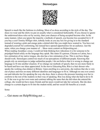 Stereotypes
Speech is much like the fashions in clothing. Most of us dress according to the style of the day. The
shoes we wear and the shirts we put on usually what is considered fashionable. If you choose to ignore
the understood dress rules set by society, than your chances of being accepted become slim. In the
same manner, when you ignore the majority s methods of speech, you become less accepted for it. If
you buy a cool Tommy Hilfiger shirt, nobody looks at you any less for giving in to the standard
instead of wearing a pink and orange poke a dotted shirt like you might have wanted to. You have not
degraded yourself for conforming, but instead have opened opportunities for an audience. Just the
same, when you change your manner of ... Show more content on Helpwriting.net ...
When reading Anzaldua s essay, I could not help thinking how ridiculous it is for someone to be
prejudged based solely on the language they speak. She states If a person, Chicana or Latina, has a
low estimation of my native tongue, she also has a low estimation of me. This is not how things
should work. Stereotypes control too much of our perceptions of different people. Knowing that
people rely on stereotypes to judge unfamiliar people, I do not believe that it is wrong to change our
language to fit into another situation. If we change our methods of speech, then we are more likely to
be heard and have our ideas appreciated. In the movie Educating Rita, Rita is a hair dresser who
speaks the working class dialect in Britain. Upon enrolling in a university, she realizes that she is very
out of place and tries on many different identities and languages to fit in. Although no one ever comes
out and ridicules her for speaking the way she does, there is always the pressure looming over her to
conform to the rest of the students in their way of speaking. Rita was doing what she had to do to fit
in. If she was to go her own route and continue talking the same that she did when she entered the
college, she would not have many friends and her peers would not take her seriously. But she does
change to a certain degree to fit into the student mold, and her social life benefits as a result.
Some
... Get more on HelpWriting.net ...
 