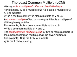 The least common multiple (LCM) of two or more numbers is
the smallest common multiple of all the given numbers.
For example, 12 is a multiple of 2. 12 is also a multiple of 3,
4, 6 or 12 itself.
For example, 12 is the LCM of 4 and 6,
xy is the LCM of x and y,
The Least Common Multiple (LCM)
A common multiple of two or more quantities is a multiple of
all the given quantities.
For example, 24 is a common multiple of 4 and 6,
xy2 is a multiple of x, xy2 is also a multiple of y or xy.
xy2 is a common multiple of x and y.
We say m is a multiple of x if m can be divided by x.
 