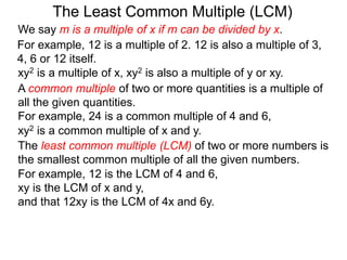 The least common multiple (LCM) of two or more numbers is
the smallest common multiple of all the given numbers.
For example, 12 is a multiple of 2. 12 is also a multiple of 3,
4, 6 or 12 itself.
For example, 12 is the LCM of 4 and 6,
xy is the LCM of x and y,
and that 12xy is the LCM of 4x and 6y.
The Least Common Multiple (LCM)
A common multiple of two or more quantities is a multiple of
all the given quantities.
For example, 24 is a common multiple of 4 and 6,
xy2 is a multiple of x, xy2 is also a multiple of y or xy.
xy2 is a common multiple of x and y.
We say m is a multiple of x if m can be divided by x.
 
