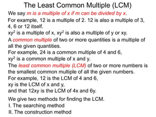 The least common multiple (LCM) of two or more numbers is
the smallest common multiple of all the given numbers.
For example, 12 is a multiple of 2. 12 is also a multiple of 3,
4, 6 or 12 itself.
For example, 12 is the LCM of 4 and 6,
xy is the LCM of x and y,
and that 12xy is the LCM of 4x and 6y.
The Least Common Multiple (LCM)
A common multiple of two or more quantities is a multiple of
all the given quantities.
For example, 24 is a common multiple of 4 and 6,
We give two methods for finding the LCM.
I. The searching method
II. The construction method
xy2 is a multiple of x, xy2 is also a multiple of y or xy.
xy2 is a common multiple of x and y.
We say m is a multiple of x if m can be divided by x.
 
