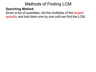 Searching Method
Given a list of quantities, list the multiples of the largest
quantity and test them one by one until we find the LCM.
Methods of Finding LCM
 