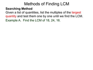 Searching Method
Given a list of quantities, list the multiples of the largest
quantity and test them one by one until we find the LCM.
Example A. Find the LCM of 18, 24, 16.
Methods of Finding LCM
 