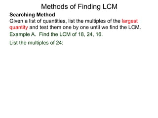 Searching Method
Given a list of quantities, list the multiples of the largest
quantity and test them one by one until we find the LCM.
Example A. Find the LCM of 18, 24, 16.
List the multiples of 24:
Methods of Finding LCM
 