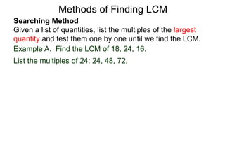 Searching Method
Given a list of quantities, list the multiples of the largest
quantity and test them one by one until we find the LCM.
Example A. Find the LCM of 18, 24, 16.
List the multiples of 24: 24, 48, 72,
Methods of Finding LCM
 