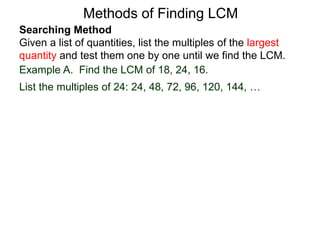Searching Method
Given a list of quantities, list the multiples of the largest
quantity and test them one by one until we find the LCM.
Example A. Find the LCM of 18, 24, 16.
List the multiples of 24: 24, 48, 72, 96, 120, 144, …
Methods of Finding LCM
 