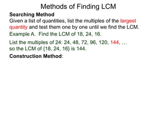 Searching Method
Given a list of quantities, list the multiples of the largest
quantity and test them one by one until we find the LCM.
Example A. Find the LCM of 18, 24, 16.
List the multiples of 24: 24, 48, 72, 96, 120, 144, …
so the LCM of {18, 24, 16} is 144.
Methods of Finding LCM
Construction Method:
 