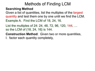 Searching Method
Given a list of quantities, list the multiples of the largest
quantity and test them one by one until we find the LCM.
Example A. Find the LCM of 18, 24, 16.
List the multiples of 24: 24, 48, 72, 96, 120, 144, …
so the LCM of {18, 24, 16} is 144.
Methods of Finding LCM
Construction Method: Given two or more quantities,
I. factor each quantity completely,
 