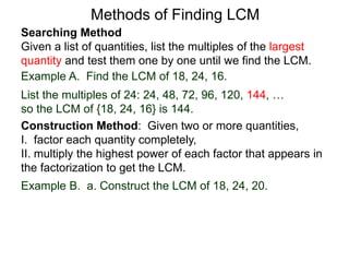 Searching Method
Given a list of quantities, list the multiples of the largest
quantity and test them one by one until we find the LCM.
Example A. Find the LCM of 18, 24, 16.
List the multiples of 24: 24, 48, 72, 96, 120, 144, …
so the LCM of {18, 24, 16} is 144.
Methods of Finding LCM
Example B. a. Construct the LCM of 18, 24, 20.
Construction Method: Given two or more quantities,
I. factor each quantity completely,
II. multiply the highest power of each factor that appears in
the factorization to get the LCM.
 