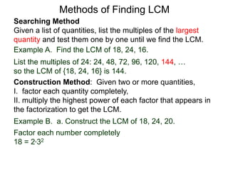 Searching Method
Given a list of quantities, list the multiples of the largest
quantity and test them one by one until we find the LCM.
Example A. Find the LCM of 18, 24, 16.
List the multiples of 24: 24, 48, 72, 96, 120, 144, …
so the LCM of {18, 24, 16} is 144.
Methods of Finding LCM
Example B. a. Construct the LCM of 18, 24, 20.
Factor each number completely
18 = 2*32
Construction Method: Given two or more quantities,
I. factor each quantity completely,
II. multiply the highest power of each factor that appears in
the factorization to get the LCM.
 