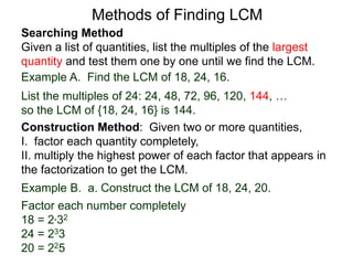 Searching Method
Given a list of quantities, list the multiples of the largest
quantity and test them one by one until we find the LCM.
Example A. Find the LCM of 18, 24, 16.
List the multiples of 24: 24, 48, 72, 96, 120, 144, …
so the LCM of {18, 24, 16} is 144.
Methods of Finding LCM
Example B. a. Construct the LCM of 18, 24, 20.
Factor each number completely
18 = 2*32
24 = 233
20 = 225
Construction Method: Given two or more quantities,
I. factor each quantity completely,
II. multiply the highest power of each factor that appears in
the factorization to get the LCM.
 