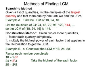 Searching Method
Given a list of quantities, list the multiples of the largest
quantity and test them one by one until we find the LCM.
Example A. Find the LCM of 18, 24, 16.
List the multiples of 24: 24, 48, 72, 96, 120, 144, …
so the LCM of {18, 24, 16} is 144.
Methods of Finding LCM
Example B. a. Construct the LCM of 18, 24, 20.
Factor each number completely
18 = 2*32
24 = 233
20 = 225
Take the highest of the each factor,
Construction Method: Given two or more quantities,
I. factor each quantity completely,
II. multiply the highest power of each factor that appears in
the factorization to get the LCM.
 