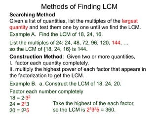 Searching Method
Given a list of quantities, list the multiples of the largest
quantity and test them one by one until we find the LCM.
Example A. Find the LCM of 18, 24, 16.
List the multiples of 24: 24, 48, 72, 96, 120, 144, …
so the LCM of {18, 24, 16} is 144.
Methods of Finding LCM
Example B. a. Construct the LCM of 18, 24, 20.
Factor each number completely
18 = 2*32
24 = 233
20 = 225
Take the highest of the each factor,
so the LCM is 23325 = 360.
Construction Method: Given two or more quantities,
I. factor each quantity completely,
II. multiply the highest power of each factor that appears in
the factorization to get the LCM.
 