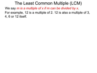 For example, 12 is a multiple of 2. 12 is also a multiple of 3,
4, 6 or 12 itself.
The Least Common Multiple (LCM)
We say m is a multiple of x if m can be divided by x.
 