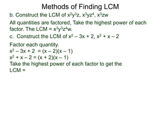 b. Construct the LCM of x2y3z, x3yz4, x3zw
All quantities are factored, Take the highest power of each
factor. The LCM = x3y3z4w.
Methods of Finding LCM
c. Construct the LCM of x2 – 3x + 2, x2 + x – 2
Factor each quantity.
x2 – 3x + 2 = (x – 2)(x – 1)
x2 + x – 2 = (x + 2)(x – 1)
Take the highest power of each factor to get the
LCM =
 