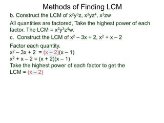b. Construct the LCM of x2y3z, x3yz4, x3zw
All quantities are factored, Take the highest power of each
factor. The LCM = x3y3z4w.
Methods of Finding LCM
c. Construct the LCM of x2 – 3x + 2, x2 + x – 2
Factor each quantity.
x2 – 3x + 2 = (x – 2)(x – 1)
x2 + x – 2 = (x + 2)(x – 1)
Take the highest power of each factor to get the
LCM = (x – 2)
 