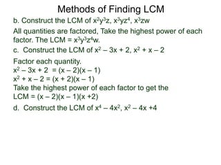 b. Construct the LCM of x2y3z, x3yz4, x3zw
All quantities are factored, Take the highest power of each
factor. The LCM = x3y3z4w.
Methods of Finding LCM
d. Construct the LCM of x4 – 4x2, x2 – 4x +4
c. Construct the LCM of x2 – 3x + 2, x2 + x – 2
Factor each quantity.
x2 – 3x + 2 = (x – 2)(x – 1)
x2 + x – 2 = (x + 2)(x – 1)
Take the highest power of each factor to get the
LCM = (x – 2)(x – 1)(x +2)
 
