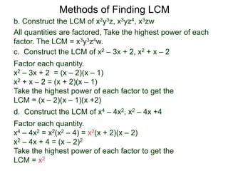 b. Construct the LCM of x2y3z, x3yz4, x3zw
All quantities are factored, Take the highest power of each
factor. The LCM = x3y3z4w.
Methods of Finding LCM
d. Construct the LCM of x4 – 4x2, x2 – 4x +4
Factor each quantity.
x4 – 4x2 = x2(x2 – 4) = x2(x + 2)(x – 2)
x2 – 4x + 4 = (x – 2)2
Take the highest power of each factor to get the
LCM = x2
c. Construct the LCM of x2 – 3x + 2, x2 + x – 2
Factor each quantity.
x2 – 3x + 2 = (x – 2)(x – 1)
x2 + x – 2 = (x + 2)(x – 1)
Take the highest power of each factor to get the
LCM = (x – 2)(x – 1)(x +2)
 