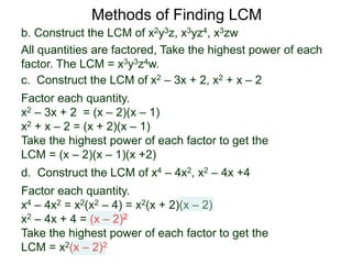 b. Construct the LCM of x2y3z, x3yz4, x3zw
All quantities are factored, Take the highest power of each
factor. The LCM = x3y3z4w.
Methods of Finding LCM
d. Construct the LCM of x4 – 4x2, x2 – 4x +4
Factor each quantity.
x4 – 4x2 = x2(x2 – 4) = x2(x + 2)(x – 2)
x2 – 4x + 4 = (x – 2)2
Take the highest power of each factor to get the
LCM = x2(x – 2)2
c. Construct the LCM of x2 – 3x + 2, x2 + x – 2
Factor each quantity.
x2 – 3x + 2 = (x – 2)(x – 1)
x2 + x – 2 = (x + 2)(x – 1)
Take the highest power of each factor to get the
LCM = (x – 2)(x – 1)(x +2)
 