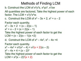 b. Construct the LCM of x2y3z, x3yz4, x3zw
All quantities are factored, Take the highest power of each
factor. The LCM = x3y3z4w.
Methods of Finding LCM
d. Construct the LCM of x4 – 4x2, x2 – 4x +4
Factor each quantity.
x4 – 4x2 = x2(x2 – 4) = x2(x + 2)(x – 2)
x2 – 4x + 4 = (x – 2)2
Take the highest power of each factor to get the
LCM = x2(x – 2)2(x + 2)
c. Construct the LCM of x2 – 3x + 2, x2 + x – 2
Factor each quantity.
x2 – 3x + 2 = (x – 2)(x – 1)
x2 + x – 2 = (x + 2)(x – 1)
Take the highest power of each factor to get the
LCM = (x – 2)(x – 1)(x +2)
 