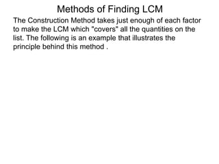 The Construction Method takes just enough of each factor
to make the LCM which "covers" all the quantities on the
list. The following is an example that illustrates the
principle behind this method .
Methods of Finding LCM
 