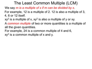 For example, 12 is a multiple of 2. 12 is also a multiple of 3,
4, 6 or 12 itself.
The Least Common Multiple (LCM)
A common multiple of two or more quantities is a multiple of
all the given quantities.
For example, 24 is a common multiple of 4 and 6,
xy2 is a multiple of x, xy2 is also a multiple of y or xy.
xy2 is a common multiple of x and y.
We say m is a multiple of x if m can be divided by x.
 