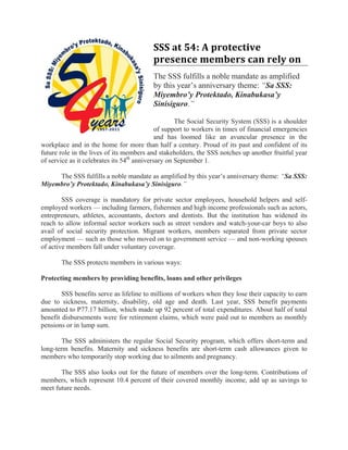 SSS at 54: A protective 
                                          presence members can rely on 
                                          The SSS fulfills a noble mandate as amplified
                                          by this year’s anniversary theme: “Sa SSS:
                                          Miyembro’y Protektado, Kinabukasa’y
                                          Sinisiguro.”

                                                    The Social Security System (SSS) is a shoulder
                                             of support to workers in times of financial emergencies
                                             and has loomed like an avuncular presence in the
workplace and in the home for more than half a century. Proud of its past and confident of its
future role in the lives of its members and stakeholders, the SSS notches up another fruitful year
of service as it celebrates its 54th anniversary on September 1.

     The SSS fulfills a noble mandate as amplified by this year’s anniversary theme: “Sa SSS:
Miyembro’y Protektado, Kinabukasa’y Sinisiguro.”

        SSS coverage is mandatory for private sector employees, household helpers and self-
employed workers — including farmers, fishermen and high income professionals such as actors,
entrepreneurs, athletes, accountants, doctors and dentists. But the institution has widened its
reach to allow informal sector workers such as street vendors and watch-your-car boys to also
avail of social security protection. Migrant workers, members separated from private sector
employment — such as those who moved on to government service — and non-working spouses
of active members fall under voluntary coverage.

       The SSS protects members in various ways:

Protecting members by providing benefits, loans and other privileges

        SSS benefits serve as lifeline to millions of workers when they lose their capacity to earn
due to sickness, maternity, disability, old age and death. Last year, SSS benefit payments
amounted to P77.17 billion, which made up 92 percent of total expenditures. About half of total
benefit disbursements were for retirement claims, which were paid out to members as monthly
pensions or in lump sum.

       The SSS administers the regular Social Security program, which offers short-term and
long-term benefits. Maternity and sickness benefits are short-term cash allowances given to
members who temporarily stop working due to ailments and pregnancy.

       The SSS also looks out for the future of members over the long-term. Contributions of
members, which represent 10.4 percent of their covered monthly income, add up as savings to
meet future needs.
 